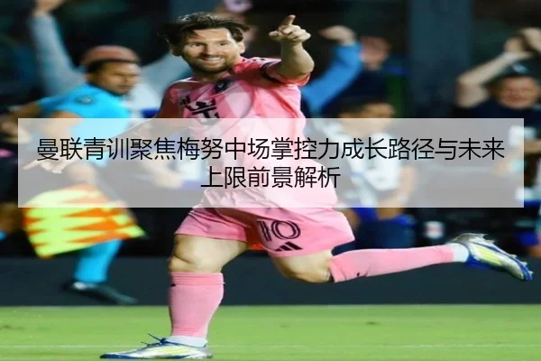 曼联青训聚焦梅努中场掌控力成长路径与未来上限前景解析
