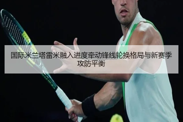国际米兰塔雷米融入进度牵动锋线轮换格局与新赛季攻防平衡