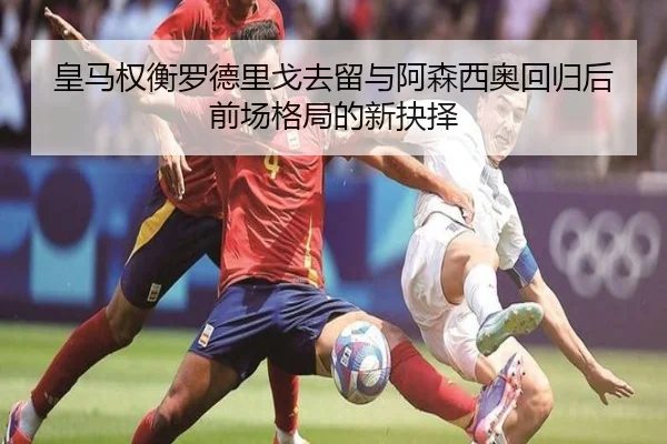 皇马权衡罗德里戈去留与阿森西奥回归后前场格局的新抉择