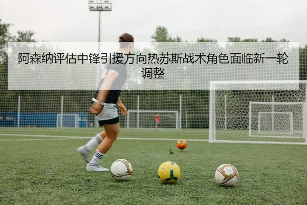 阿森纳评估中锋引援方向热苏斯战术角色面临新一轮调整